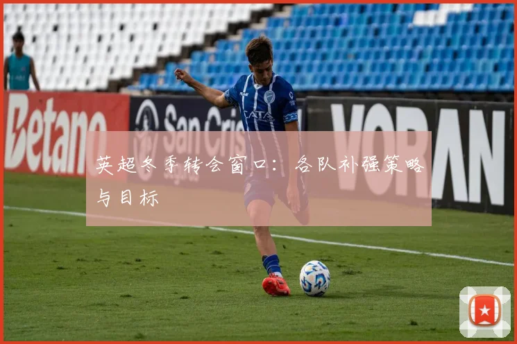 英超冬季转会窗口:各队补强策略与目标