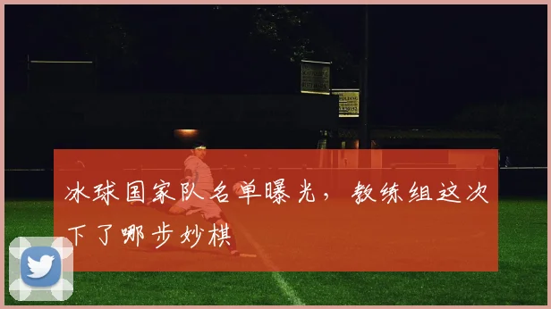 冰球国家队名单曝光,教练组这次下了哪步妙棋