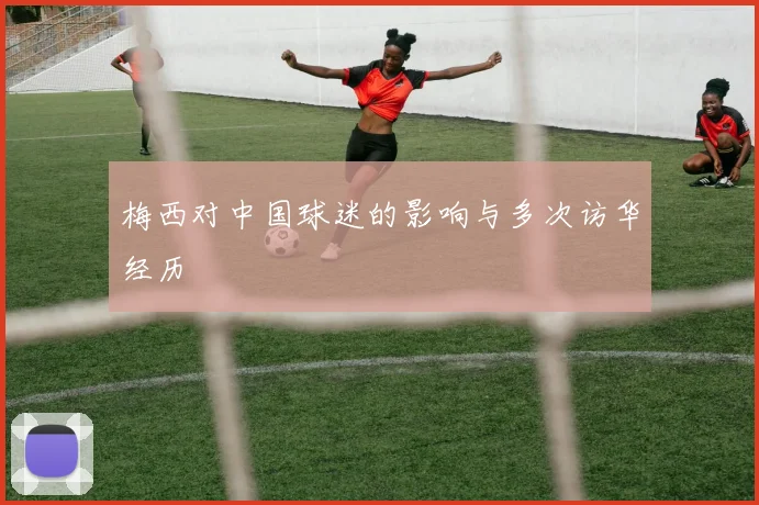 梅西对中国球迷的影响与多次访华经历