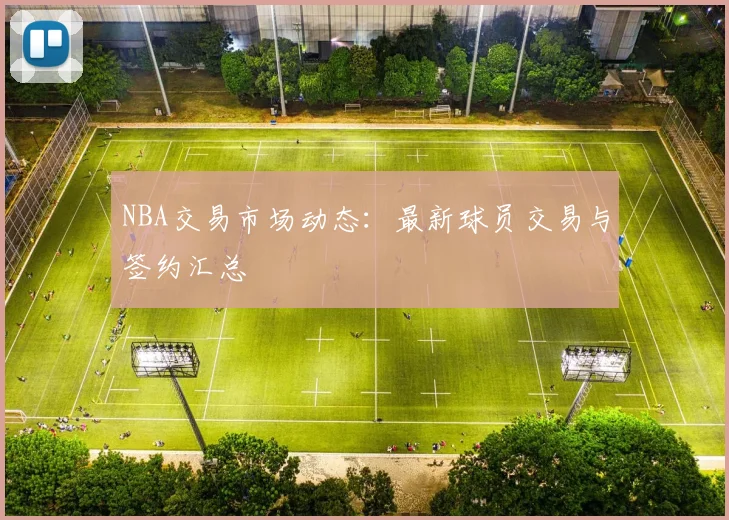 NBA交易市场动态:最新球员交易与签约汇总