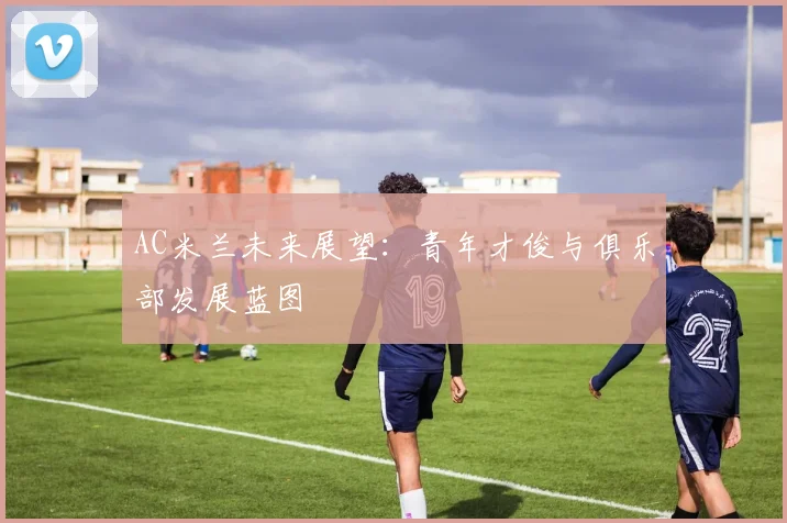 AC米兰未来展望：青年才俊与俱乐部发展蓝图