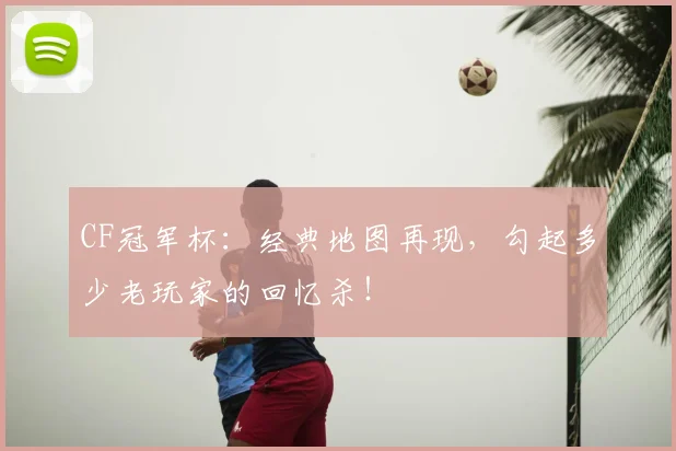 CF冠军杯：经典地图再现，勾起多少老玩家的回忆杀！