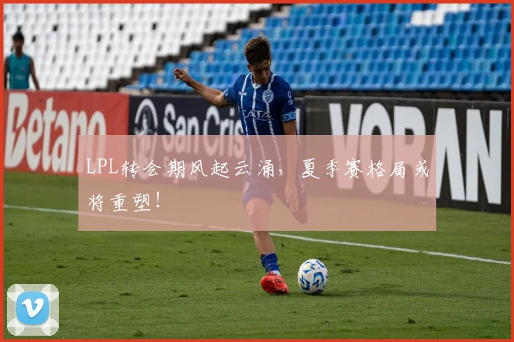 LPL转会期风起云涌，夏季赛格局或将重塑！