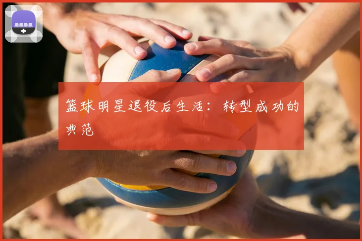 篮球明星退役后生活：转型成功的典范