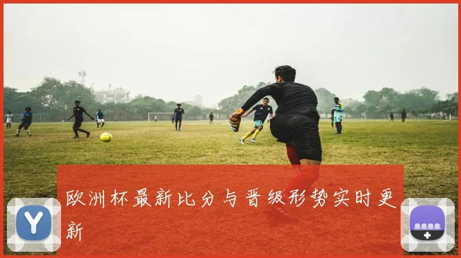 欧洲杯最新比分与晋级形势实时更新