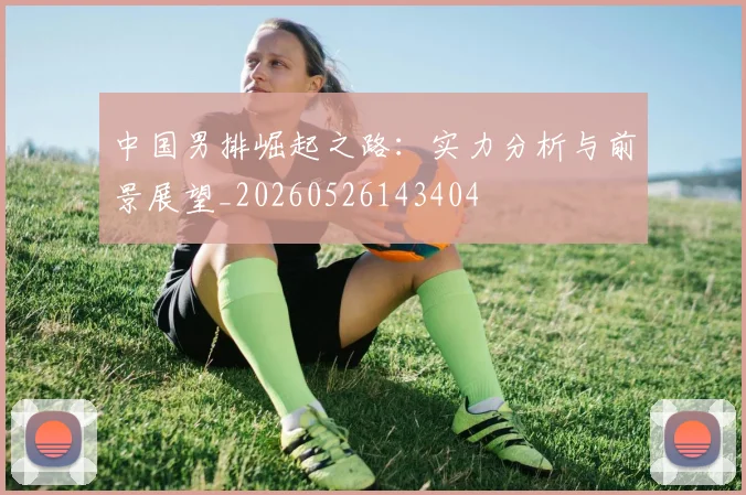 中国男排崛起之路：实力分析与前景展望_20260526143404