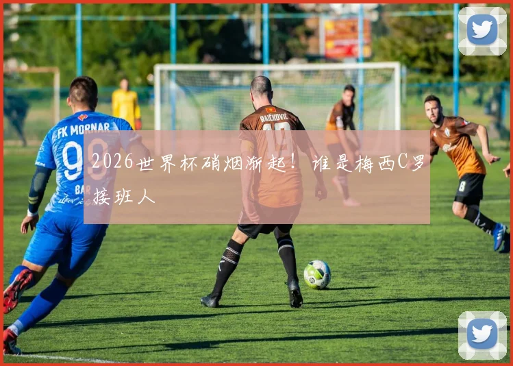 2026世界杯硝烟渐起!谁是梅西C罗接班人