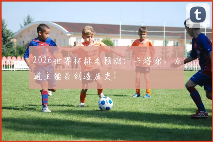 2026世界杯排名预测:卡塔尔,东道主能否创造历史!