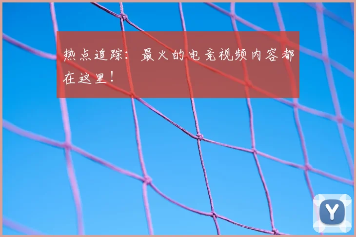 热点追踪:最火的电竞视频内容都在这里!