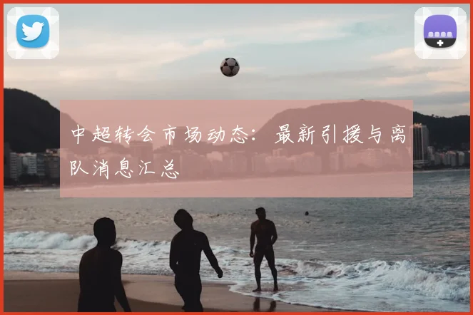 中超转会市场动态:最新引援与离队消息汇总