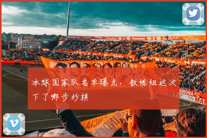 冰球国家队名单曝光,教练组这次下了哪步妙棋