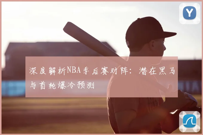 深度解析NBA季后赛对阵:潜在黑马与首轮爆冷预测