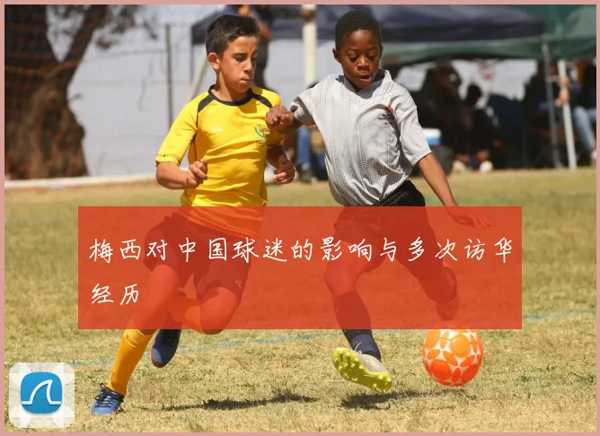 梅西对中国球迷的影响与多次访华经历
