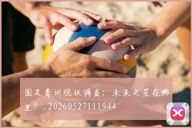 国足青训现状调查:未来之星在哪里?_20260527111944